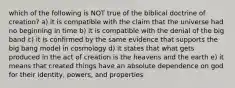 which of the following is NOT true of the biblical doctrine of creation? a) it is compatible with the claim that the universe had no beginning in time b) it is compatible with the denial of the big band c) it is confirmed by the same evidence that supports the big bang model in cosmology d) it states that what gets produced in the act of creation is the heavens and the earth e) it means that created things have an absolute dependence on god for their identity, powers, and properties