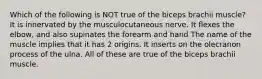 Which of the following is NOT true of the biceps brachii muscle? It is innervated by the musculocutaneous nerve. It flexes the elbow, and also supinates the forearm and hand The name of the muscle implies that it has 2 origins. It inserts on the olecranon process of the ulna. All of these are true of the biceps brachii muscle.