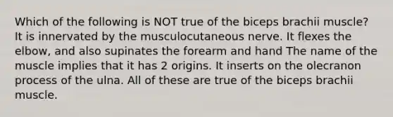 Which of the following is NOT true of the biceps brachii muscle? It is innervated by the musculocutaneous nerve. It flexes the elbow, and also supinates the forearm and hand The name of the muscle implies that it has 2 origins. It inserts on the olecranon process of the ulna. All of these are true of the biceps brachii muscle.