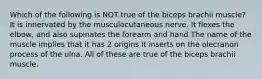 Which of the following is NOT true of the biceps brachii muscle? It is innervated by the musculocutaneous nerve. It flexes the elbow, and also supinates the forearm and hand The name of the muscle implies that it has 2 origins It inserts on the olecranon process of the ulna. All of these are true of the biceps brachii muscle.