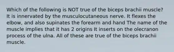 Which of the following is NOT true of the biceps brachii muscle? It is innervated by the musculocutaneous nerve. It flexes the elbow, and also supinates the forearm and hand The name of the muscle implies that it has 2 origins It inserts on the olecranon process of the ulna. All of these are true of the biceps brachii muscle.