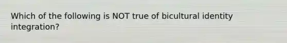 Which of the following is NOT true of bicultural identity integration?