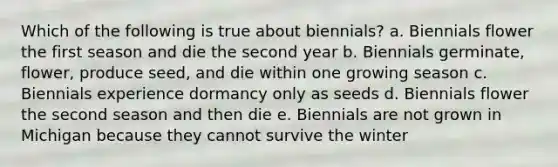 Which of the following is true about biennials? a. Biennials flower the first season and die the second year b. Biennials germinate, flower, produce seed, and die within one growing season c. Biennials experience dormancy only as seeds d. Biennials flower the second season and then die e. Biennials are not grown in Michigan because they cannot survive the winter