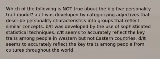 Which of the following is NOT true about the big five personality trait model? a./it was developed by categorizing adjectives that describe personality characteristics into groups that reflect similar concepts. b/It was developed by the use of sophisticated statistical techniques. c/It seems to accurately reflect the key traits among people in Western but not Eastern countries. d/It seems to accurately reflect the key traits among people from cultures throughout the world.