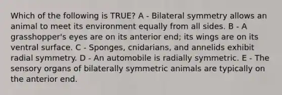 Which of the following is TRUE? A - Bilateral symmetry allows an animal to meet its environment equally from all sides. B - A grasshopper's eyes are on its anterior end; its wings are on its ventral surface. C - Sponges, cnidarians, and annelids exhibit radial symmetry. D - An automobile is radially symmetric. E - The sensory organs of bilaterally symmetric animals are typically on the anterior end.