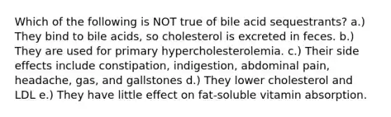 Which of the following is NOT true of bile acid sequestrants? a.) They bind to bile acids, so cholesterol is excreted in feces. b.) They are used for primary hypercholesterolemia. c.) Their side effects include constipation, indigestion, abdominal pain, headache, gas, and gallstones d.) They lower cholesterol and LDL e.) They have little effect on fat-soluble vitamin absorption.