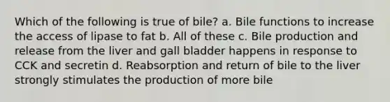 Which of the following is true of bile? a. Bile functions to increase the access of lipase to fat b. All of these c. Bile production and release from the liver and gall bladder happens in response to CCK and secretin d. Reabsorption and return of bile to the liver strongly stimulates the production of more bile