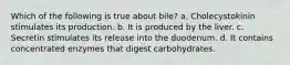 Which of the following is true about bile? a. Cholecystokinin stimulates its production. b. It is produced by the liver. c. Secretin stimulates its release into the duodenum. d. It contains concentrated enzymes that digest carbohydrates.