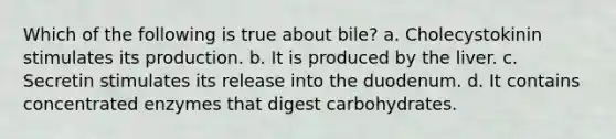 Which of the following is true about bile? a. Cholecystokinin stimulates its production. b. It is produced by the liver. c. Secretin stimulates its release into the duodenum. d. It contains concentrated enzymes that digest carbohydrates.