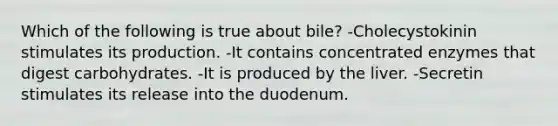 Which of the following is true about bile? -Cholecystokinin stimulates its production. -It contains concentrated enzymes that digest carbohydrates. -It is produced by the liver. -Secretin stimulates its release into the duodenum.