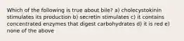 Which of the following is true about bile? a) cholecystokinin stimulates its production b) secretin stimulates c) it contains concentrated enzymes that digest carbohydrates d) it is red e) none of the above