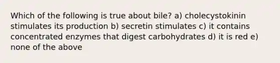 Which of the following is true about bile? a) cholecystokinin stimulates its production b) secretin stimulates c) it contains concentrated enzymes that digest carbohydrates d) it is red e) none of the above