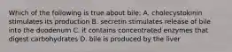 Which of the following is true about bile: A. cholecystokinin stimulates its production B. secretin stimulates release of bile into the duodenum C. it contains concentrated enzymes that digest carbohydrates D. bile is produced by the liver