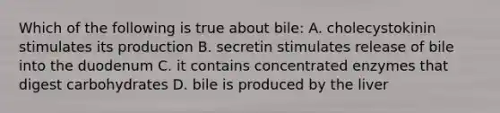 Which of the following is true about bile: A. cholecystokinin stimulates its production B. secretin stimulates release of bile into the duodenum C. it contains concentrated enzymes that digest carbohydrates D. bile is produced by the liver