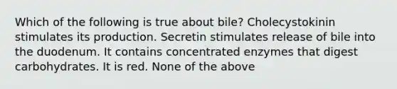 Which of the following is true about bile? Cholecystokinin stimulates its production. Secretin stimulates release of bile into the duodenum. It contains concentrated enzymes that digest carbohydrates. It is red. None of the above