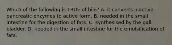 Which of the following is TRUE of bile? A. it converts inactive pancreatic enzymes to active form. B. needed in the small intestine for the digestion of fats. C. synthesised by the gall bladder. D. needed in the small intestine for the emulsification of fats.