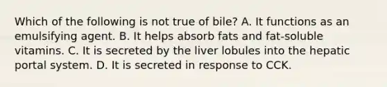 Which of the following is not true of bile? A. It functions as an emulsifying agent. B. It helps absorb fats and fat-soluble vitamins. C. It is secreted by the liver lobules into the hepatic portal system. D. It is secreted in response to CCK.