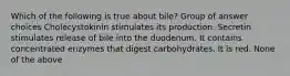 Which of the following is true about bile? Group of answer choices Cholecystokinin stimulates its production. Secretin stimulates release of bile into the duodenum. It contains concentrated enzymes that digest carbohydrates. It is red. None of the above