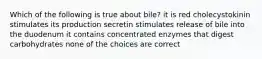 Which of the following is true about bile? it is red cholecystokinin stimulates its production secretin stimulates release of bile into the duodenum it contains concentrated enzymes that digest carbohydrates none of the choices are correct