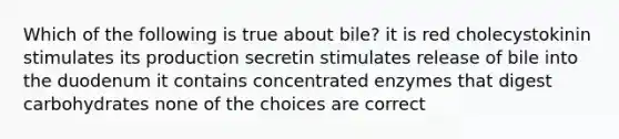 Which of the following is true about bile? it is red cholecystokinin stimulates its production secretin stimulates release of bile into the duodenum it contains concentrated enzymes that digest carbohydrates none of the choices are correct