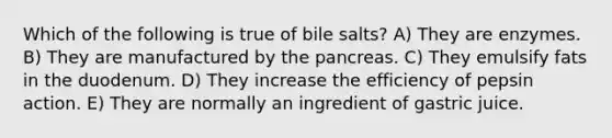 Which of the following is true of bile salts? A) They are enzymes. B) They are manufactured by the pancreas. C) They emulsify fats in the duodenum. D) They increase the efficiency of pepsin action. E) They are normally an ingredient of gastric juice.