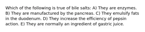 Which of the following is true of bile salts: A) They are enzymes. B) They are manufactured by the pancreas. C) They emulsify fats in the duodenum. D) They increase the efficiency of pepsin action. E) They are normally an ingredient of gastric juice.