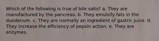 Which of the following is true of bile salts? a. They are manufactured by the pancreas. b. They emulsify fats in the duodenum. c. They are normally an ingredient of gastric juice. d. They increase the efficiency of pepsin action. e. They are enzymes.