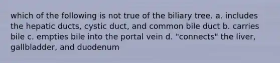 which of the following is not true of the biliary tree. a. includes the hepatic ducts, cystic duct, and common bile duct b. carries bile c. empties bile into the portal vein d. "connects" the liver, gallbladder, and duodenum