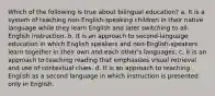 Which of the following is true about bilingual education? a. It is a system of teaching non-English-speaking children in their native language while they learn English and later switching to all-English instruction. b. It is an approach to second-language education in which English speakers and non-English-speakers learn together in their own and each other's languages. c. It is an approach to teaching reading that emphasizes visual retrieval and use of contextual clues. d. It is an approach to teaching English as a second language in which instruction is presented only in English.