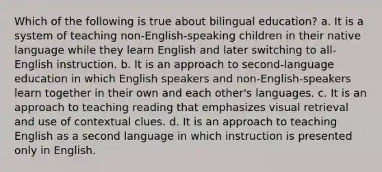 Which of the following is true about bilingual education? a. It is a system of teaching non-English-speaking children in their native language while they learn English and later switching to all-English instruction. b. It is an approach to second-language education in which English speakers and non-English-speakers learn together in their own and each other's languages. c. It is an approach to teaching reading that emphasizes visual retrieval and use of contextual clues. d. It is an approach to teaching English as a second language in which instruction is presented only in English.