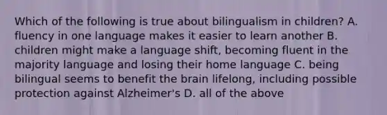 Which of the following is true about bilingualism in children? A. fluency in one language makes it easier to learn another B. children might make a language shift, becoming fluent in the majority language and losing their home language C. being bilingual seems to benefit the brain lifelong, including possible protection against Alzheimer's D. all of the above