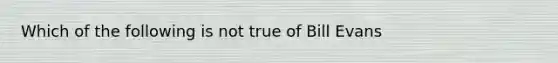 Which of the following is not true of Bill Evans