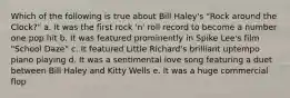 Which of the following is true about Bill Haley's "Rock around the Clock?" a. It was the first rock 'n' roll record to become a number one pop hit b. It was featured prominently in Spike Lee's film "School Daze" c. It featured Little Richard's brilliant uptempo piano playing d. It was a sentimental love song featuring a duet between Bill Haley and Kitty Wells e. It was a huge commercial flop