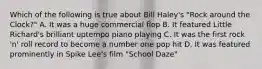 Which of the following is true about Bill Haley's "Rock around the Clock?" A. It was a huge commercial flop B. It featured Little Richard's brilliant uptempo piano playing C. It was the first rock 'n' roll record to become a number one pop hit D. It was featured prominently in Spike Lee's film "School Daze"