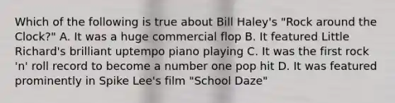 Which of the following is true about Bill Haley's "Rock around the Clock?" A. It was a huge commercial flop B. It featured Little Richard's brilliant uptempo piano playing C. It was the first rock 'n' roll record to become a number one pop hit D. It was featured prominently in Spike Lee's film "School Daze"