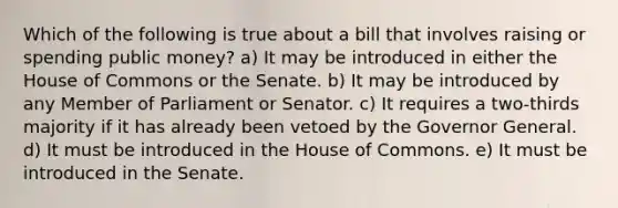 Which of the following is true about a bill that involves raising or spending public money? a) It may be introduced in either the House of Commons or the Senate. b) It may be introduced by any Member of Parliament or Senator. c) It requires a two-thirds majority if it has already been vetoed by the Governor General. d) It must be introduced in the House of Commons. e) It must be introduced in the Senate.