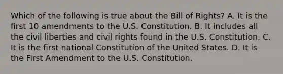 Which of the following is true about the Bill of Rights? A. It is the first 10 amendments to the U.S. Constitution. B. It includes all the civil liberties and civil rights found in the U.S. Constitution. C. It is the first national Constitution of the United States. D. It is the First Amendment to the U.S. Constitution.