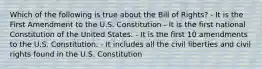 Which of the following is true about the Bill of Rights? - It is the First Amendment to the U.S. Constitution - It is the first national Constitution of the United States. - It is the first 10 amendments to the U.S. Constitution. - It includes all the civil liberties and civil rights found in the U.S. Constitution