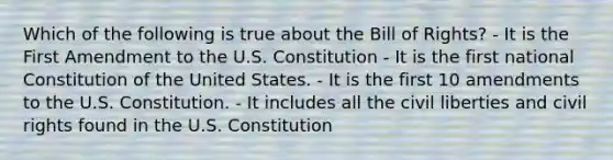 Which of the following is true about the Bill of Rights? - It is the First Amendment to the U.S. Constitution - It is the first national Constitution of the United States. - It is the first 10 amendments to the U.S. Constitution. - It includes all the civil liberties and civil rights found in the U.S. Constitution