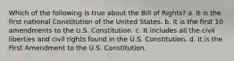 Which of the following is true about the Bill of Rights? a. It is the first national Constitution of the United States. b. It is the first 10 amendments to the U.S. Constitution. c. It includes all the civil liberties and civil rights found in the U.S. Constitution. d. It is the First Amendment to the U.S. Constitution.