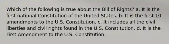 Which of the following is true about the Bill of Rights? a. It is the first national Constitution of the United States. b. It is the first 10 amendments to the U.S. Constitution. c. It includes all the civil liberties and civil rights found in the U.S. Constitution. d. It is the First Amendment to the U.S. Constitution.