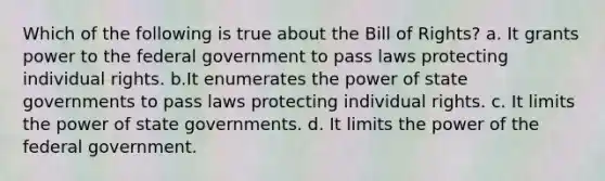 Which of the following is true about the Bill of Rights? a. It grants power to the federal government to pass laws protecting individual rights. b.It enumerates the power of state governments to pass laws protecting individual rights. c. It limits the power of state governments. d. It limits the power of the federal government.