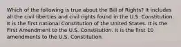 Which of the following is true about the Bill of Rights? It includes all the civil liberties and civil rights found in the U.S. Constitution. It is the first national Constitution of the United States. It is the First Amendment to the U.S. Constitution. It is the first 10 amendments to the U.S. Constitution.