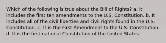 Which of the following is true about the Bill of Rights? a. It includes the first ten amendments to the U.S. Constitution. b. It includes all of the civil liberties and civil rights found in the U.S. Constitution. c. It is the First Amendment to the U.S. Constitution. d. It is the first national Constitution of the United States.