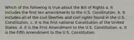 Which of the following is true about the Bill of Rights a. It includes the first ten amendments to the U.S. Constitution. b. It includes all of the civil liberties and civil rights found in the U.S. Constitution. c. It is the first national Constitution of the United States. d. It is the First Amendment to the U.S. Constitution. e. It is the Fifth Amendment to the U.S. Constitution.