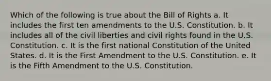 Which of the following is true about the Bill of Rights a. It includes the first ten amendments to the U.S. Constitution. b. It includes all of the civil liberties and civil rights found in the U.S. Constitution. c. It is the first national Constitution of the United States. d. It is the First Amendment to the U.S. Constitution. e. It is the Fifth Amendment to the U.S. Constitution.