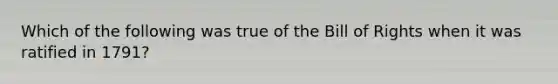 Which of the following was true of the Bill of Rights when it was ratified in 1791?