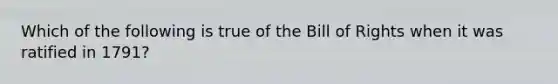 Which of the following is true of the Bill of Rights when it was ratified in 1791?