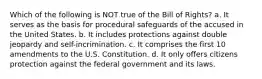 Which of the following is NOT true of the Bill of Rights? a. It serves as the basis for procedural safeguards of the accused in the United States. b. It includes protections against double jeopardy and self-incrimination. c. It comprises the first 10 amendments to the U.S. Constitution. d. It only offers citizens protection against the federal government and its laws.