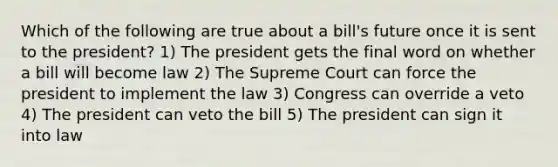 Which of the following are true about a bill's future once it is sent to the president? 1) The president gets the final word on whether a bill will become law 2) The Supreme Court can force the president to implement the law 3) Congress can override a veto 4) The president can veto the bill 5) The president can sign it into law